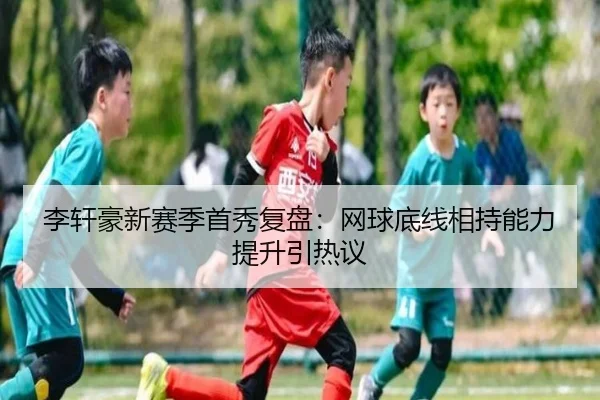 李轩豪新赛季首秀复盘：网球底线相持能力提升引热议